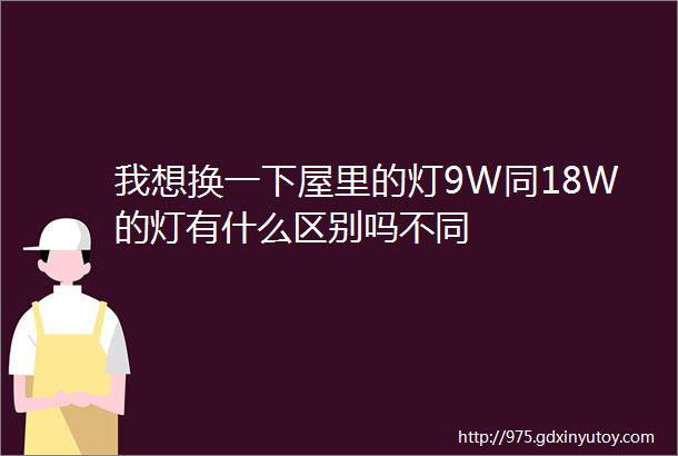 我想换一下屋里的灯9W同18W的灯有什么区别吗不同